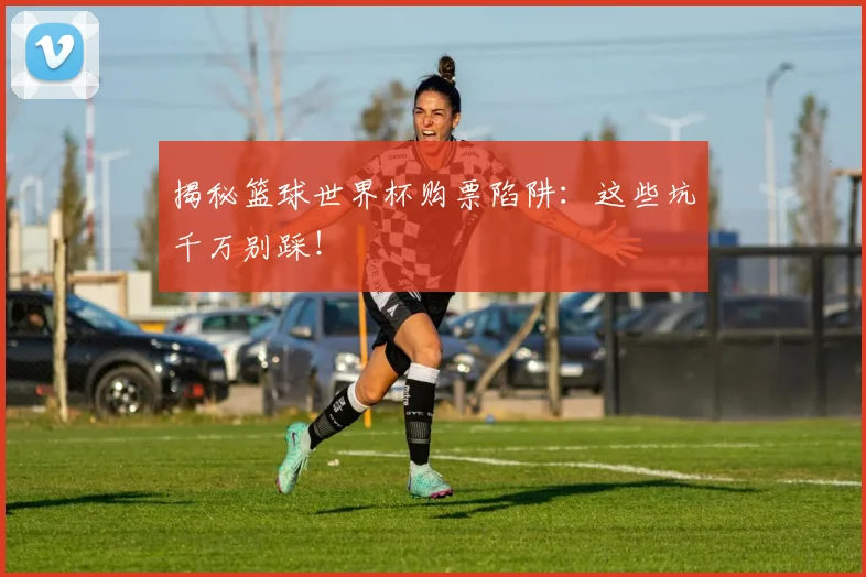 揭秘篮球世界杯购票陷阱：这些坑千万别踩！