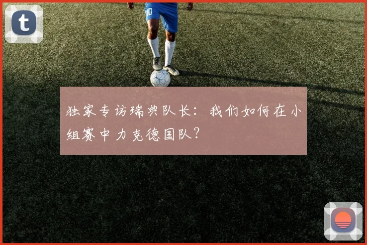 独家专访瑞典队长:我们如何在小组赛中力克德国队?