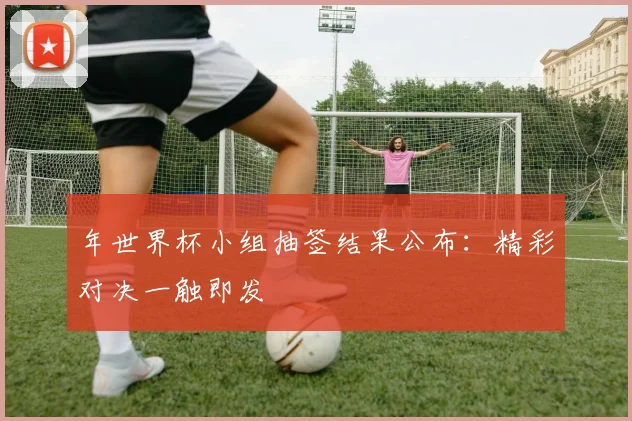 年世界杯小组抽签结果公布:精彩对决一触即发