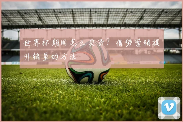 世界杯期间怎么卖货?借势营销提升销量的方法