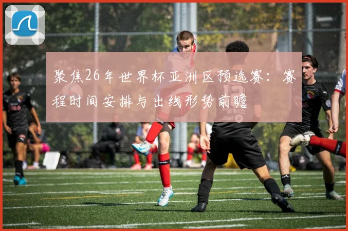 聚焦26年世界杯亚洲区预选赛：赛程时间安排与出线形势前瞻
