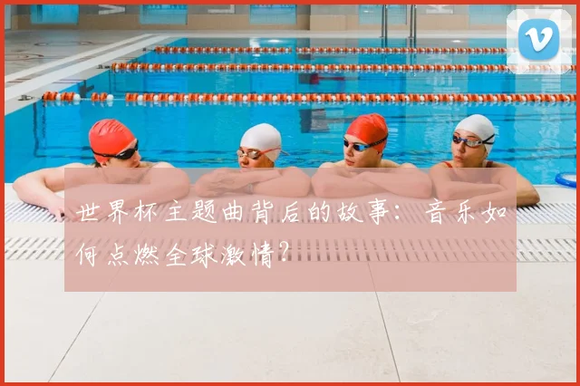 世界杯主题曲背后的故事:音乐如何点燃全球激情?