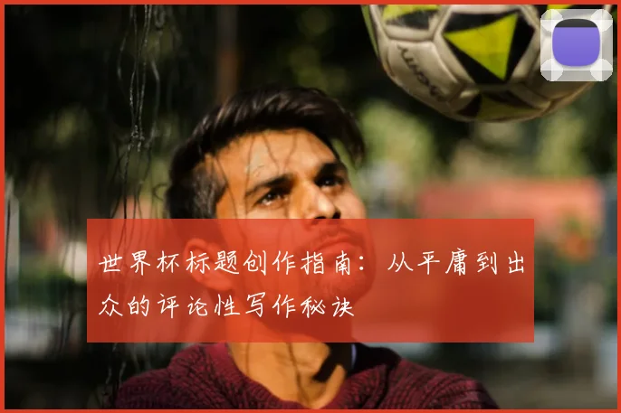 世界杯标题创作指南：从平庸到出众的评论性写作秘诀