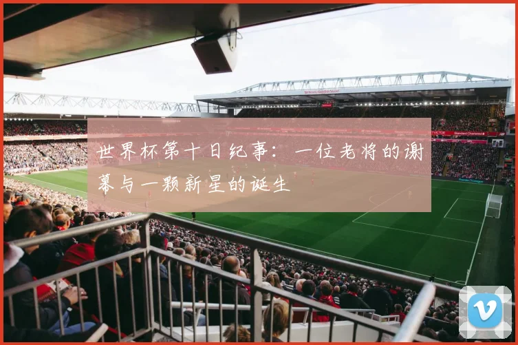 世界杯第十日纪事：一位老将的谢幕与一颗新星的诞生
