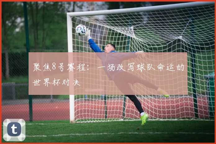 聚焦8号赛程：一场改写球队命运的世界杯对决