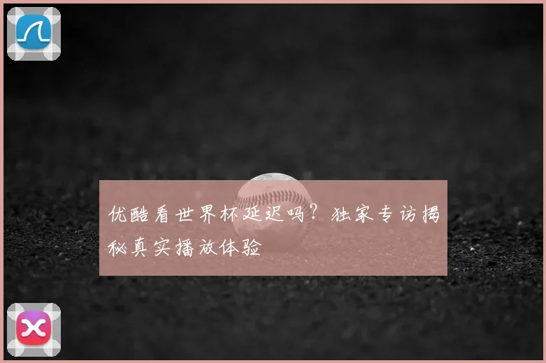 优酷看世界杯延迟吗?独家专访揭秘真实播放体验