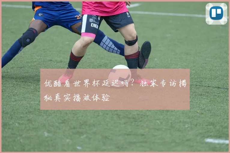 优酷看世界杯延迟吗?独家专访揭秘真实播放体验
