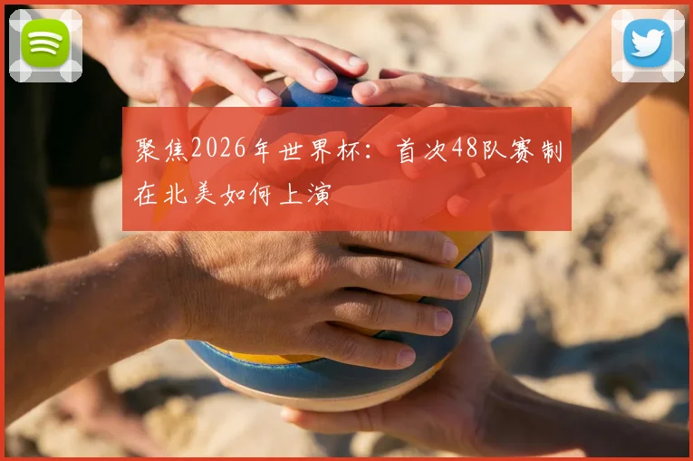 聚焦2026年世界杯：首次48队赛制在北美如何上演