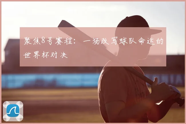 聚焦8号赛程：一场改写球队命运的世界杯对决