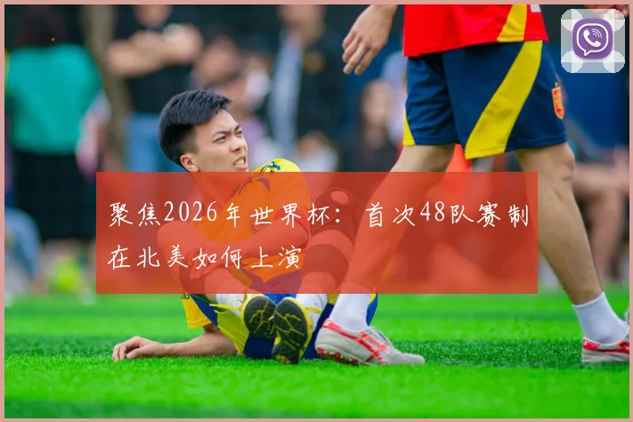 聚焦2026年世界杯：首次48队赛制在北美如何上演