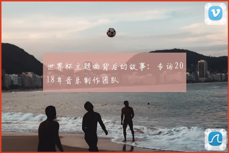 世界杯主题曲背后的故事：专访2018年音乐制作团队