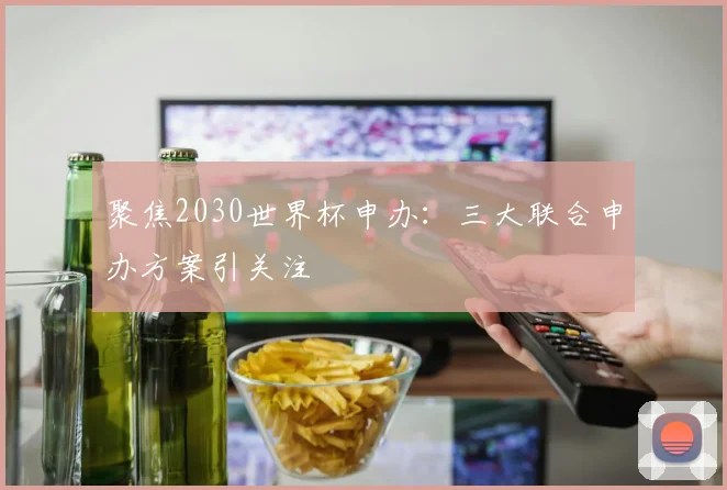 聚焦2030世界杯申办：三大联合申办方案引关注